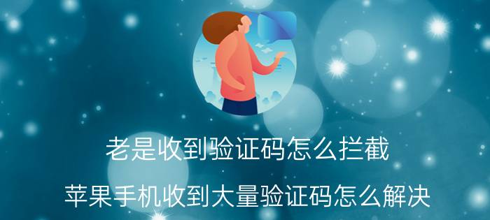 老是收到验证码怎么拦截 苹果手机收到大量验证码怎么解决？